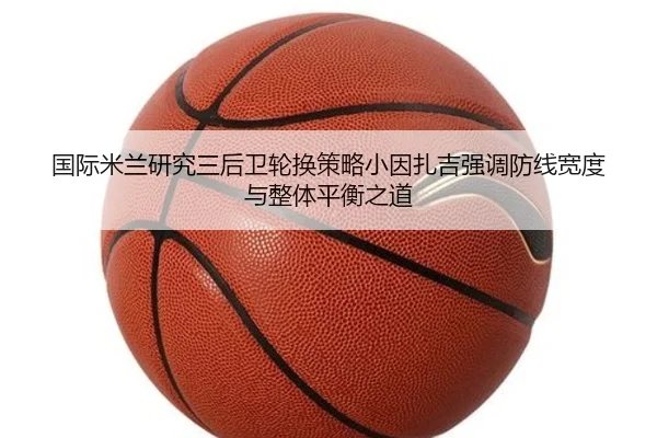 国际米兰研究三后卫轮换策略小因扎吉强调防线宽度与整体平衡之道